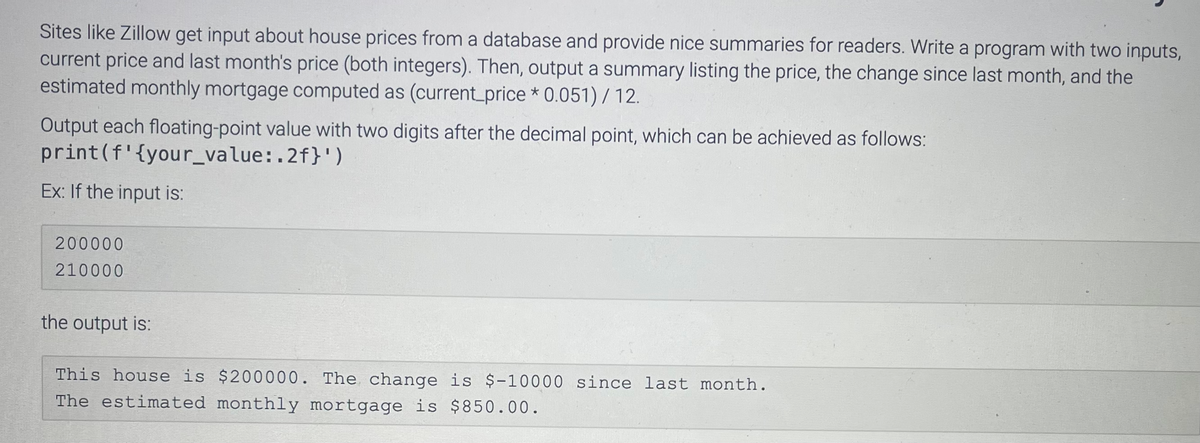 Sites like Zillow get input about house prices from a database and provide nice summaries for readers. Write a program with two inputs,
current price and last month's price (both integers). Then, output a summary listing the price, the change since last month, and the
estimated monthly mortgage computed as (current_price* 0.051) / 12.
Output each floating-point value with two digits after the decimal point, which can be achieved as follows:
print (f'{your_value:.2f}')
Ex: If the input is:
200000
210000
the output is:
This house is $200000. The change is $-10000 since last month.
The estimated monthly mortgage is $850.00.
