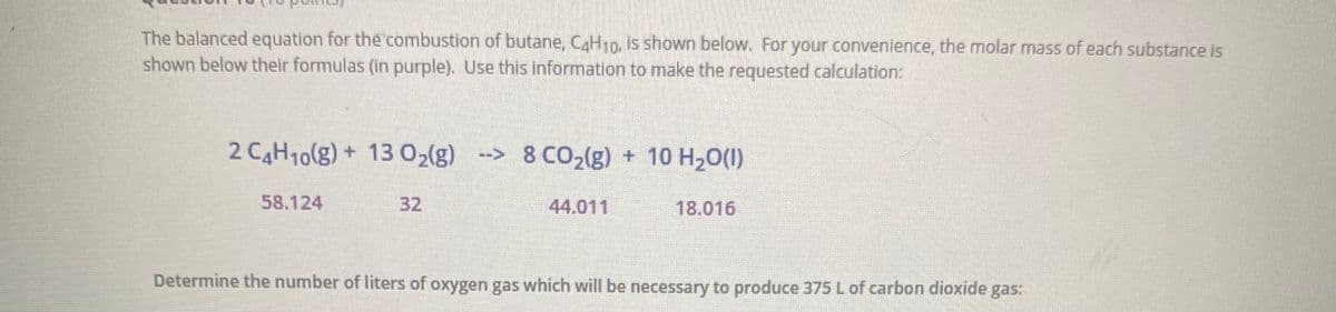 The balanced equation for the combustion of butane, CAH10, is shown below. For your convenience, the molar mass of each substance is
shown below their formulas (in purple). Use this information to make the requested calculation:
2 CH10(g) + 13 0,{g) -> 8 CO2(g) + 10 H20()
58.124
32
44.011
18.016
Determine the number of liters of oxygen gas which will be necessary to produce 375 L of carbon dioxide gas:

