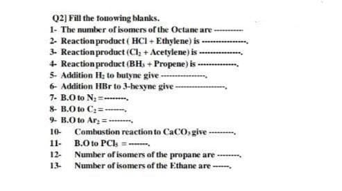 Q2] Fill the fonowing blanks.
1- The number of isomers of the Octane are
2- Reaction product( HCI + Ethylene) is -
3- Reaction product (Cl, + Acetylene) is-
+ Reaction product (BHs + Propene) is
5- Addition H; to butyne give ---
6- Addition HBr to 3-hexyne give -
7- B.O to N = .
8- B.O to C2=--
9. B.O to Ar =-
10-
Combustion reaction to CaCO: give ----
B.O to PCls =-
11-
12-
Number of isomers of the propane are
13-
Number of isomers of the Ethane are -,
