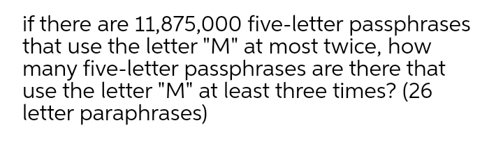 if there are 11,875,000 five-letter passphrases
that use the letter "M" at most twice, how
many five-letter passphrases are there that
use the letter "M" at least three times? (26
letter paraphrases)

