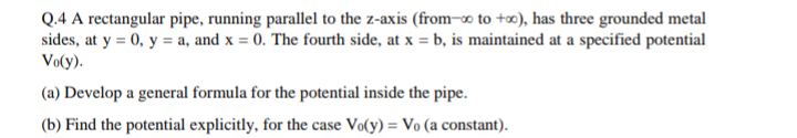 Q.4 A rectangular pipe, running parallel to the z-axis (from-o to +∞), has three grounded metal
sides, at y = 0, y = a, and x = 0. The fourth side, at x = b, is maintained at a specified potential
Vo(y).
(a) Develop a general formula for the potential inside the pipe.
(b) Find the potential explicitly, for the case Vo(y) = Vo (a constant).
