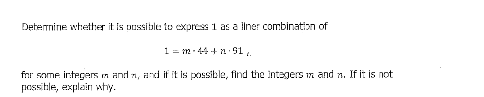 Determine whether it is possible to express 1 as a liner combination of
1 = m• 44 + n· 91,
for some integers m and n, and if it is possible, find the integers m and n. If it is not
possible, explain why.
