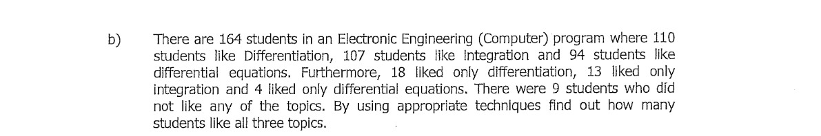There are 164 students in an Electronic Engineering (Computer) program where 110
students like Differentiation, 107 students like integration and 94 students like
differential equations. Furthermore, 18 liked only differentiation, 13 liked only
integration and 4 liked only differential equations. There were 9 students who did
not like any of the topics. By using appropriate techniques find out how many
students like all three topics.
b)
