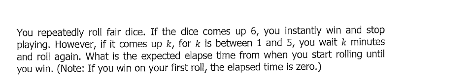 You repeatedly roll fair dice. If the dice comes up 6, you instantly win and stop
playing. However, if it comes up k, for k is between 1 and 5, you wait k minutes
and roll again. What is the expected elapse time from when you start rolling until
you win. (Note: If you win on your first roll, the elapsed time is zero.)
