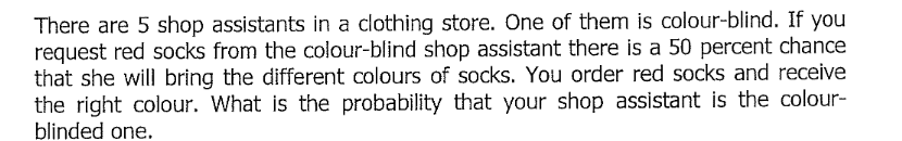 There are 5 shop assistants in a clothing store. One of them is colour-blind. If you
request red socks from the colour-blind shop assistant there is a 50 percent chance
that she will bring the different colours of socks. You order red socks and receive
the right colour. What is the probability that your shop assistant is the colour-
blinded one.
