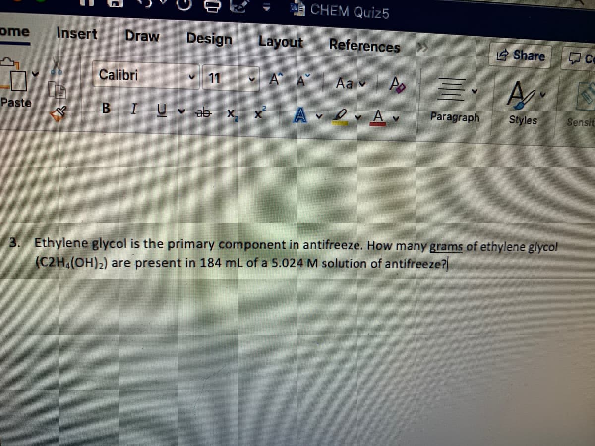 Wa CHEM Quiz5
ome
Insert
Draw
Design
Layout
References >>
Share
Co
Calibri
11
A A Aa v
Paste
BIU ab x, x
A v Av
Paragraph
Styles
Sensit
3. Ethylene glycol is the primary component in antifreeze. How many grams of ethylene glycol
(C2H,(OH);) are present in 184 ml of a 5.024 M solution of antifreeze?
