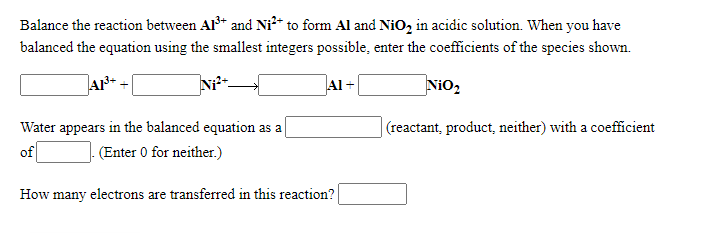 Balance the reaction between Al* and Ni²* to form Al and NiO, in acidic solution. When you have
balanced the equation using the smallest integers possible, enter the coefficients of the species shown.
Al+
Nio,
Water appears in the balanced equation as a
|(reactant, product, neither) with a coefficient
of
(Enter 0 for neither.)
How many electrons are transferred in this reaction?
