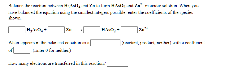 Balance the reaction between H3ASO4 and Zn to form HAS02 and Zn?* in acidic solution. When you
have balanced the equation using the smallest integers possible, enter the coefficients of the species
shown.
|H3ASO4
Zn-
HASO2
Zn+
Water appears in the balanced equation as a
(reactant, product, neither) with a coefficient
of
(Enter 0 for neither.)
How many electrons are transferred in this reaction?
