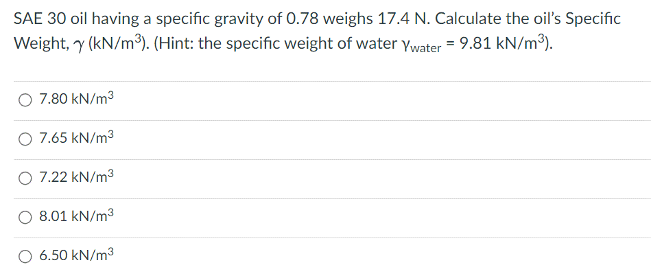 SAE 30 oil having a specific gravity of 0.78 weighs 17.4 N. Calculate the oil's Specific
Weight, y (kN/m³). (Hint: the specific weight of water Ywater = 9.81 kN/m³).
O 7.80 kN/m³
O 7.65 kN/m³
O 7.22 kN/m³
O 8.01 kN/m³
6.50 kN/m³