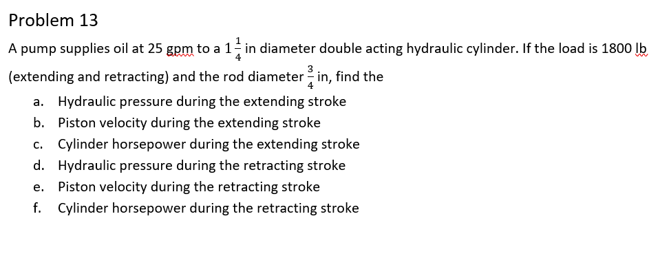 Problem 13
A pump supplies oil at 25 gpm to a 11 in diameter double acting hydraulic cylinder. If the load is 1800 lb
4
(extending and retracting) and the rod diameter 3 in, find the
4
a. Hydraulic pressure during the extending stroke
b. Piston velocity during the extending stroke
c. Cylinder horsepower during the extending stroke
d. Hydraulic pressure during the retracting stroke
e. Piston velocity during the retracting stroke
f. Cylinder horsepower during the retracting stroke