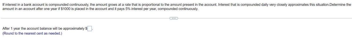 If interest in a bank account is compounded continuously, the amount grows at a rate that is proportional to the amount present in the account. Interest that is compounded daily very closely approximates this situation. Determine the
amount in an account after one year if $1000 is placed in the account and it pays 5% interest per year, compounded continuously.
After 1 year the account balance will be approximately $.
(Round to the nearest cent as needed.)