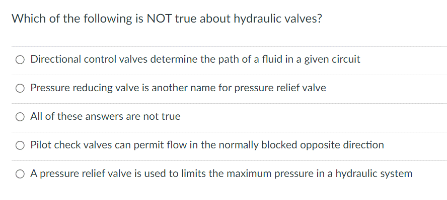 Which of the following is NOT true about hydraulic valves?
O Directional control valves determine the path of a fluid in a given circuit
Pressure reducing valve is another name for pressure relief valve
All of these answers are not true
Pilot check valves can permit flow in the normally blocked opposite direction
O A pressure relief valve is used to limits the maximum pressure in a hydraulic system