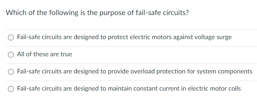 Which of the following is the purpose of fail-safe circuits?
O Fail-safe circuits are designed to protect electric motors against voltage surge
O All of these are true
O Fail-safe circuits are designed to provide overload protection for system components
O Fail-safe circuits are designed to maintain constant current in electric motor coils
