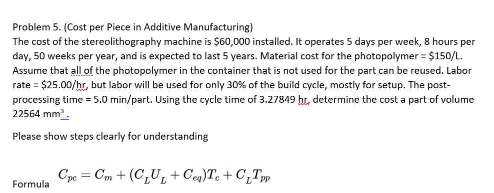 Problem 5. (Cost per Piece in Additive Manufacturing)
The cost of the stereolithography machine is $60,000 installed. It operates 5 days per week, 8 hours per
day, 50 weeks per year, and is expected to last 5 years. Material cost for the photopolymer = $150/L.
Assume that all of the photopolymer in the container that is not used for the part can be reused. Labor
rate = $25.00/hr, but labor will be used for only 30% of the build cycle, mostly for setup. The post-
processing time = 5.0 min/part. Using the cycle time of 3.27849 hr, determine the cost a part of volume
22564 mm³.
Please show steps clearly for understanding
Formula
Cpc = Cm + (C₁U₁ + Ceq)Tc+C₁Tpp