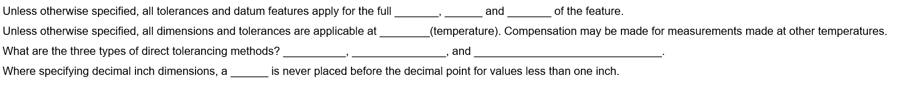 Unless otherwise specified, all tolerances and datum features apply for the full
Unless otherwise specified, all dimensions and tolerances are applicable at
What are the three types of direct tolerancing methods?
Where specifying decimal inch dimensions, a
and
of the feature.
(temperature). Compensation may be made for measurements made at other temperatures.
and
is never placed before the decimal point for values less than one inch.