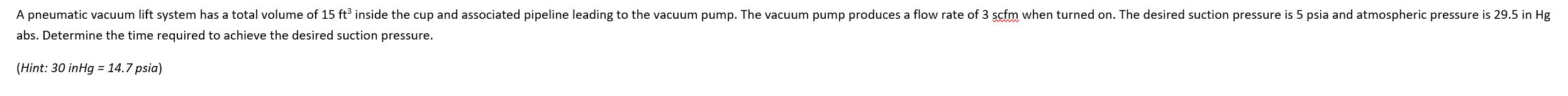 A pneumatic vacuum lift system has a total volume of 15 ft³ inside the cup and associated pipeline leading to the vacuum pump. The vacuum pump produces a flow rate of 3 scfm when turned on. The desired suction pressure is 5 psia and atmospheric pressure is 29.5 in Hg
abs. Determine the time required to achieve the desired suction pressure.
(Hint: 30 inHg = 14.7 psia)