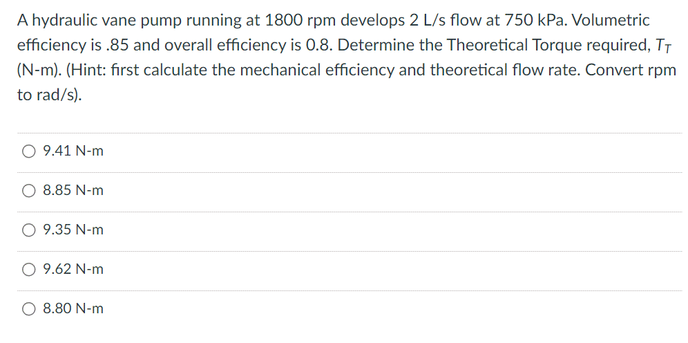 A hydraulic vane pump running at 1800 rpm develops 2 L/s flow at 750 kPa. Volumetric
efficiency is .85 and overall efficiency is 0.8. Determine the Theoretical Torque required, TT
(N-m). (Hint: first calculate the mechanical efficiency and theoretical flow rate. Convert rpm
to rad/s).
O 9.41 N-m
8.85 N-m
9.35 N-m
9.62 N-m
8.80 N-m