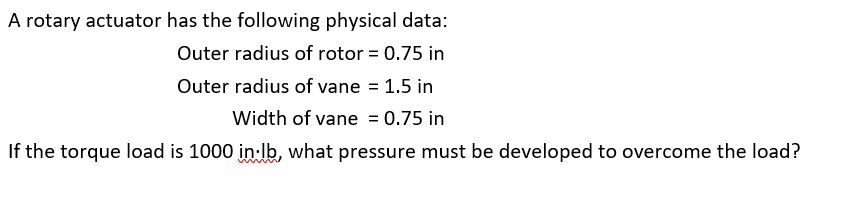 A rotary actuator has the following physical data:
Outer radius of rotor = 0.75 in
Outer radius of vane = 1.5 in
Width of vane = 0.75 in
If the torque load is 1000 in lb, what pressure must be developed to overcome the load?