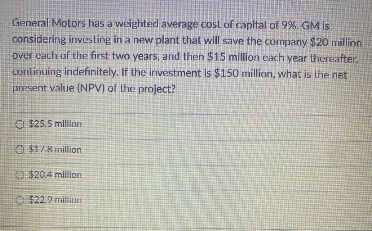 General Motors has a weighted average cost of capital of 9%. GM is
considering investing in a new plant that will save the company $20 million
over each of the first two years, and then $15 million each year thereafter,
continuing indefinitely. If the investment is $150 million, what is the net
present value (NPV) of the project?
$25.5 million
O $17.8 million
O $20.4 million
$22.9 million