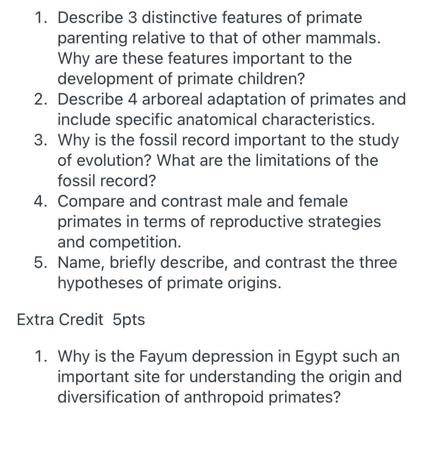 1. Describe 3 distinctive features of primate
parenting relative to that of other mammals.
Why are these features important to the
development of primate children?
2. Describe 4 arboreal adaptation of primates and
include specific anatomical characteristics.
3. Why is the fossil record important to the study
of evolution? What are the limitations of the
fossil record?
4. Compare and contrast male and female
primates in terms of reproductive strategies
and competition.
5. Name, briefly describe, and contrast the three
hypotheses of primate origins.
Extra Credit 5pts
1. Why is the Fayum depression in Egypt such an
important site for understanding the origin and
diversification of anthropoid primates?
