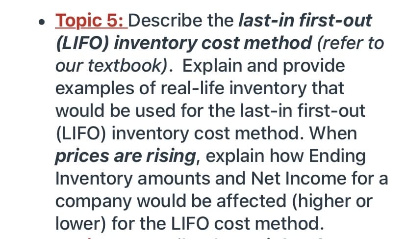 Topic 5: Describe the last-in first-out
(LIFO) inventory cost method (refer to
our textbook). Explain and provide
examples of real-life inventory that
would be used for the last-in first-out
(LIFO) inventory cost method. When
prices are rising, explain how Ending
Inventory amounts and Net Income for a
company would be affected (higher or
lower) for the LIFO cost method.
