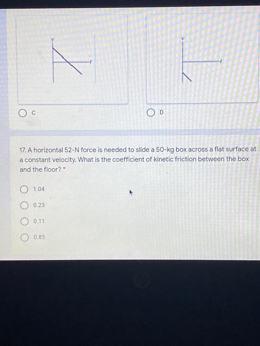 O D
C
17. A horizontal 52-N force is needed to slide a 50-kg box across a flat surface at
a constant velocity. What is the coefficient of kinetic friction between the box
and the floor? *
1.04
0.23
0.11
0.85
