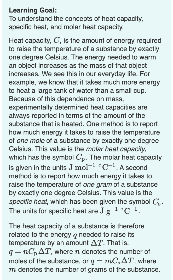 Learning Goal:
To understand the concepts of heat capacity,
specific heat, and molar heat capacity.
Heat capacity, C, is the amount of energy required
to raise the temperature of a substance by exactly
one degree Celsius. The energy needed to warm
an object increases as the mass of that object
increases. We see this in our everyday life. For
example, we know that it takes much more energy
to heat a large tank of water than a small cup.
Because of this dependence on mass,
experimentally determined heat capacities are
always reported in terms of the amount of the
substance that is heated. One method is to report
how much energy it takes to raise the temperature
of one mole of a substance by exactly one degree
Celsius. This value is the molar heat capacity,
which has the symbol Cp. The molar heat capacity
is given in the units J mol- °C-1.A second
method is to report how much energy it takes to
raise the temperature of one gram of a substance
by exactly one degree Celsius. This value is the
specific heat, which has been given the symbol Cs.
The units for specific heat are J g-l°C-1.
The heat capacity of a substance is therefore
related to the energy q needed to raise its
temperature by an amount AT. That is,
nC,AT, where n denotes the number of
MC3AT, where
moles of the substance, or q =
m denotes the number of grams of the substance.
