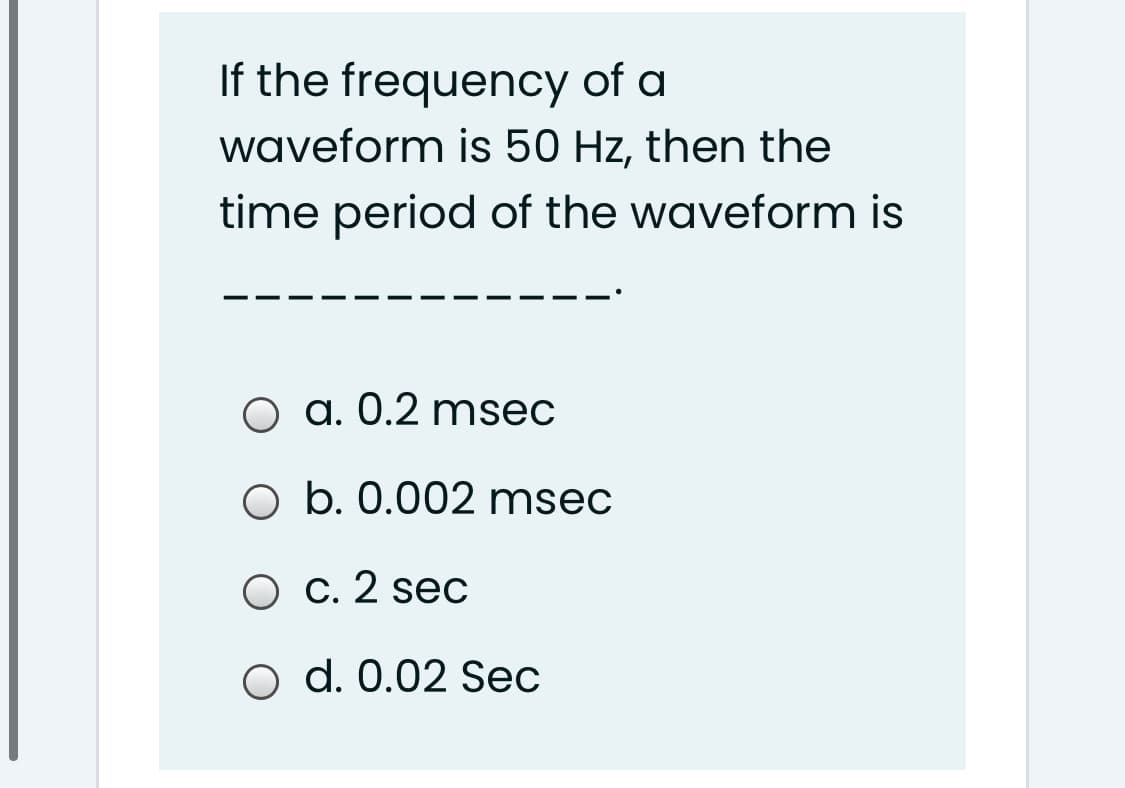 If the frequency of a
waveform is 50 Hz, then the
time period of the waveform is
O a. 0.2 msec
O b. 0.002 msec
O c. 2 sec
o d. 0.02 Sec
