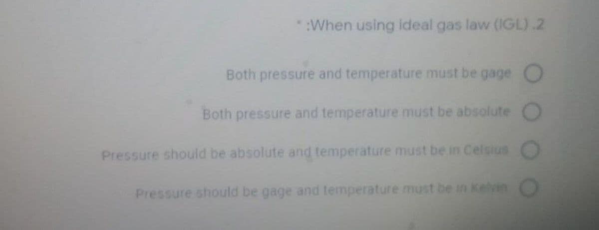 :When using ideal gas law (IGL).2
Both pressure and temperature must be gage O
Both pressure and temperature must be absolute O
Pressure should be absolute and temperature must be in Celsius
Pressure should be gage and temperature must be in Kelvin
