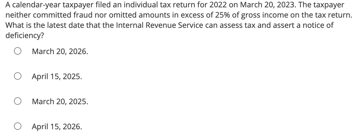 A calendar-year taxpayer filed an individual tax return for 2022 on March 20, 2023. The taxpayer
neither committed fraud nor omitted amounts in excess of 25% of gross income on the tax return.
What is the latest date that the Internal Revenue Service can assess tax and assert a notice of
deficiency?
March 20, 2026.
April 15, 2025.
March 20, 2025.
April 15, 2026.