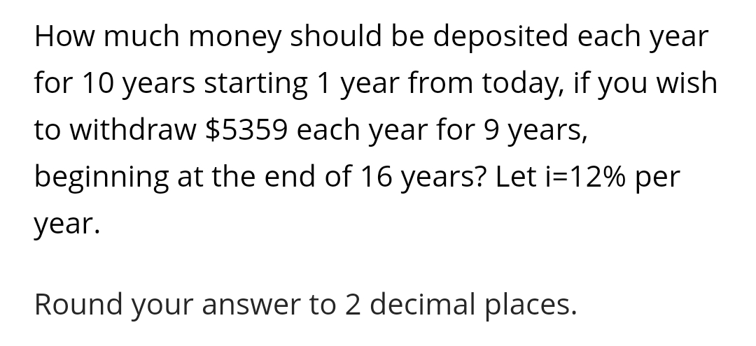 How much money should be deposited each year
for 10 years starting 1 year from today, if you wish
to withdraw $5359 each year for 9 years,
beginning at the end of 16 years? Let i=12% per
year.
Round your answer to 2 decimal places.