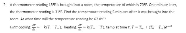2. A thermometer reading 18°F is brought into a room, the temperature of which is 70°F. One minute later,
the thermometer reading is 31°F. Find the temperature reading 5 minutes after it was brought into the
room. At what time will the temperature reading be 67.8°F?
dT
Hint: cooling:=-k(T — Tm); heating: =k(Tm-T); temp at time t: T = Tm+(To-Tm) e-kt
dt