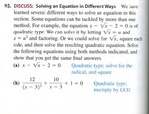 92. DISCUSS: Solving an Equation in Different Ways We have
learned several different ways to solve an equation in this
section. Some equations can be tackled by more than one
method. For example, the equation x – Vx - 2 0 is of
quadratic type: We can solve it by letting Vr = u and
x = u? and factoring. Or we could solve for Vx, square each
side, and then solve the resulting quadratic equation. Solve
the following equations using both methods indicated, and
show that you get the same final answers.
(а) х
Vx - 2 = 0
Quadratic type; solve for the
radical, and square
12
10
+ 1 = 0
(b)
(x – 3)2
Quadratic type;
multiply by LCD
