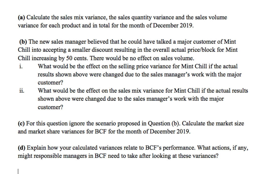 (a) Calculate the sales mix variance, the sales quantity variance and the sales volume
variance for each product and in total for the month of December 2019.
(b) The new sales manager believed that he could have talked a major customer of Mint
Chill into accepting a smaller discount resulting in the overall actual price/block for Mint
Chill increasing by 50 cents. There would be no effect on sales volume.
i.
What would be the effect on the selling price variance for Mint Chill if the actual
results shown above were changed due to the sales manager's work with the major
customer?
ii.
What would be the effect on the sales mix variance for Mint Chill if the actual results
shown above were changed due to the sales manager's work with the major
customer?
(c) For this question ignore the scenario proposed in Question (b). Calculate the market size
and market share variances for BCF for the month of December 2019.
(d) Explain how your calculated variances relate to BCF's performance. What actions, if any,
might responsible managers in BCF need to take after looking at these variances?
