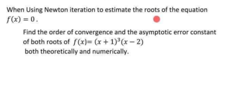 When Using Newton iteration to estimate the roots of the equation
f(x) = 0.
Find the order of convergence and the asymptotic error constant
of both roots of f(x)= (x + 1)³(x – 2)
both theoretically and numerically.
