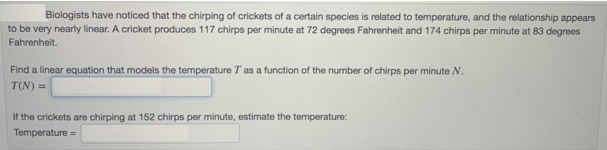 Biologists have noticed that the chirping of crickets of a certain species is related to temperature, and the relationship appears
to be very nearly linear. A cricket produces 117 chirps per minute at 72 degrees Fahrenheit and 174 chirps per minute at 83 degrees
Fahrenheit.
Find a linear equation that models the temperature
as a function of the number of chirps per minute N.
T(N) =
If the crickets are chirping at 152 chirps per minute, estimate the temperature:
Temperature =

