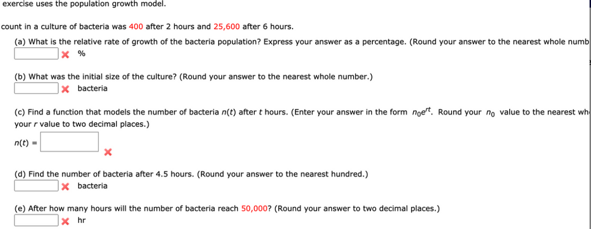 exercise uses the population growth model.
count in a culture of bacteria was 400 after 2 hours and 25,600 after 6 hours.
(a) What is the relative rate of growth of the bacteria population? Express your answer as a percentage. (Round your answer to the nearest whole numb
X %
(b) What was the initial size of the culture? (Round your answer to the nearest whole number.)
X bacteria
(c) Find a function that models the number of bacteria n(t) after t hours. (Enter your answer in the form noet. Round your no value to the nearest wh
your r value to two decimal places.)
n(t) =
(d) Find the number of bacteria after 4.5 hours. (Round your answer to the nearest hundred.)
X bacteria
(e) After how many hours will the number of bacteria reach 50,000? (Round your answer to two decimal places.)
X hr
