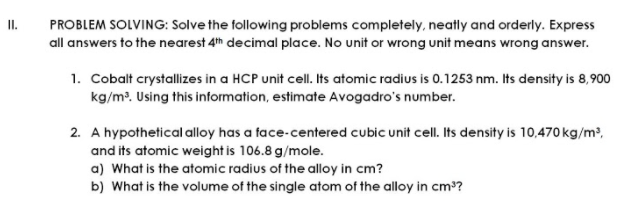 I.
PROBLEM SOLVING: Solve the following problems completely, neatly and orderly. Express
all answers to the nearest 4th decimal place. No unit or wrong unit means wrong answer.
1. Cobalt crystallizes in a HCP unit cell. Its atomic radius is 0.1253 nm. Its density is 8,900
kg/m. Using this information, estimate Avogadro's number.
2. A hypothetical alloy has a face-centered cubic unit cell. Its density is 10,470 kg/m²,
and its atomic weight is 106.8 g/mole.
a) What is the atomic radius of the alloy in cm?
b) What is the volume of the single atom of the alloy in cm°?

