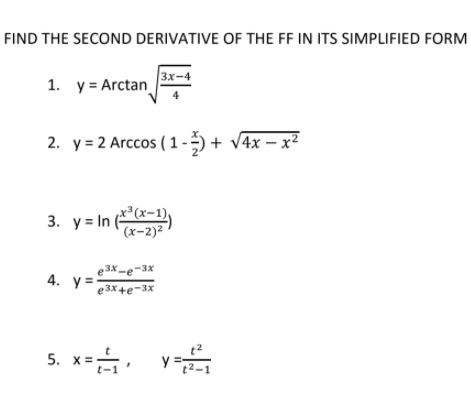 FIND THE SECOND DERIVATIVE OF THE FF IN ITS SIMPLIFIED FORM
1. y = Arctan
3x-4
2. y = 2 Arccos ( 1 - ) + V4x – x²
3. y= In (*-1)
e3x-e-3x
4. y=-
e3x+e-3x
5. x= y:
