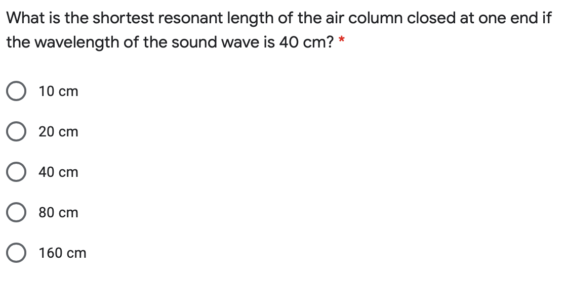 What is the shortest resonant length of the air column closed at one end if
the wavelength of the sound wave is 40 cm? *
O 10 cm
O 20 cm
O 40 cm
O 80 cm
O 160 cm
