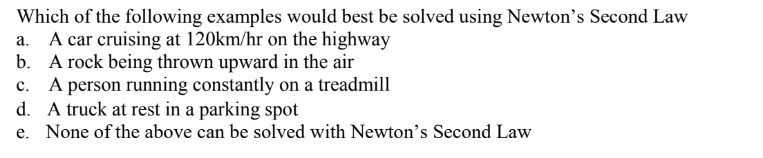 Which of the following examples would best be solved using Newton's Second Law
A car cruising at 120km/hr on the highway
b. A rock being thrown upward in the air
A person running constantly on a treadmill
d. A truck at rest in a parking spot
e. None of the above can be solved with Newton's Second Law
а.
с.

