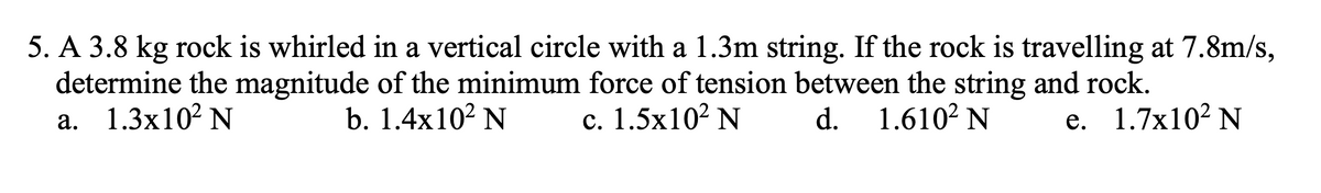 5. A 3.8 kg rock is whirled in a vertical circle with a 1.3m string. If the rock is travelling at 7.8m/s,
determine the magnitude of the minimum force of tension between the string and rock.
а. 1.3х10? N
b. 1.4x102 N
с. 1.5х102 N
d.
1.6102 N
е. 1.7x102 N
