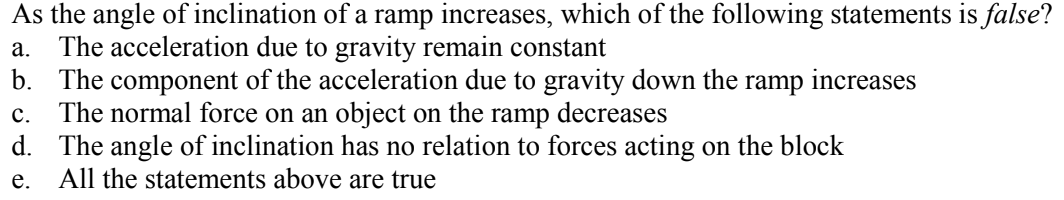As the angle of inclination of a ramp increases, which of the following statements is false?
The acceleration due to gravity remain constant
b. The component of the acceleration due to gravity down the ramp increases
The normal force on an object on the
d. The angle of inclination has no relation to forces acting on the block
All the statements above are true
а.
с.
ramp
decreases
е.
