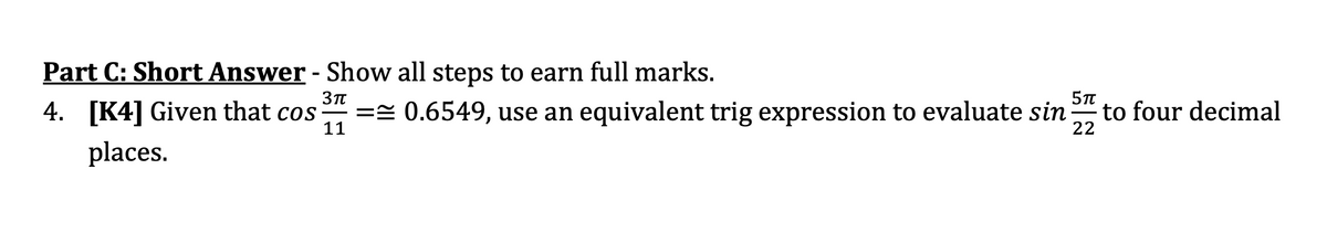 Part C: Short Answer - Show all steps to earn full marks.
4. [K4] Given that cos
== 0.6549, use an equivalent trig expression to evaluate sin
11
to four decimal
22
places.
