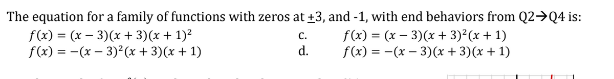 The equation for a family of functions with zeros at +3, and -1, with end behaviors from Q2→Q4 is:
f (x) = (x – 3)(x + 3)(x + 1)²
f(x) = -(x – 3)²(x + 3)(x + 1)
f (x) = (x – 3)(x + 3)?(x + 1)
f(x) %3D - (х — 3)х + 3)(х + 1)
С.
d.
