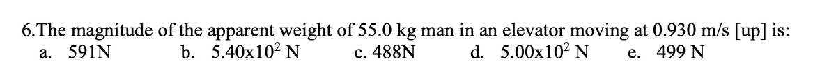 6.The magnitude of the apparent weight of 55.0 kg man in an elevator moving at 0.930 m/s [up] is:
а. 591N
b. 5.40x102 N
c. 488N
d. 5.00x102 N
е. 499 N
