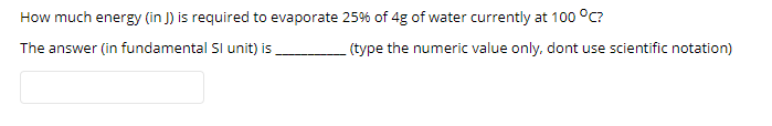 How much energy (in J) is required to evaporate 25% of 4g of water currently at 100 °C?
The answer (in fundamental Sl unit) is
(type the numeric value only, dont use scientific notation)
