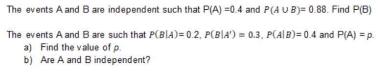 The events A and B are independent such that P(A) =0.4 and P(AUB)= 0.88. Find P(B)
The events A and B are such that P(B|A)= 0.2, P(B|A') = 0.3, P(A|B)= 0.4 and P(A) = p.
a) Find the value of p.
b) Are A and B independent?
