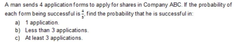 A man sends 4 application forms to apply for shares in Company ABC. If the probability of
each form being successful is find the probability that he is successful in:
a) 1 application.
b) Less than 3 applications.
c) At least 3 applications.
