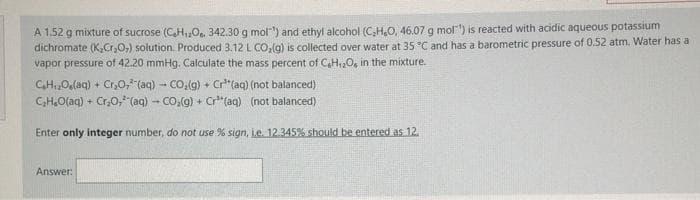 A 1.52 g mixture of sucrose (CH,0, 342.30 g mol") and ethyl alcohol (C,H,O, 46.07 g mol") is reacted with acidic aqueous potassium
dichromate (K,Cr,0,) solution. Produced 3.12 L CO, (g) is collected over water at 35 °C and has a barometric pressure of 0.52 atm. Water has a
vapor pressure of 42.20 mmHg. Calculate the mass percent of C,H,O, in the mixture.
CHOlaq) + Cr,O, (aq) - CO.(g) + Cr"(aq) (not balanced)
CH.O(aq) + Cr,0, (aq) - CO.(g) + Cr" (aq) (not balanced)
Enter only integer number, do not use % sign, Le. 12.345% should be entered as 12.
Answer:
